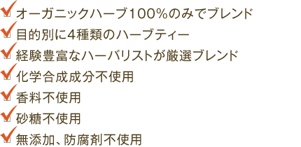 ・オーガニックハーブ100％のみでブレンド　・目的別に4種類のハーブティー　・経験豊富なハーバリストが厳選ブレンド　・化学合成成分不使用　・香料不使用　・砂糖不使用　・無添加、防腐剤不使用