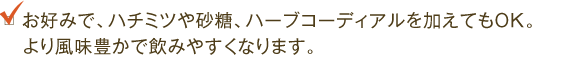 お好みで、ハチミツや砂糖、ハーブコーディアルを加えてもOK。より風味豊かで飲みやすくなります。