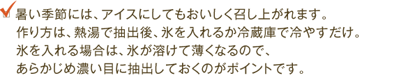 暑い季節には、アイスにしてもおいしく召し上がれます。作り方は、熱湯で抽出後、氷を入れるか冷蔵庫で冷やすだけ。氷を入れる場合は、氷が溶けて薄くなるので、あらかじめ濃い目に抽出しておくのがポイントです。