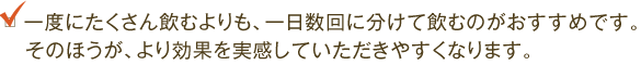 一度にたくさん飲むよりも、一日数回に分けて飲むのがおすすめです。そのほうが、より効果を実感していただきやすくなります。