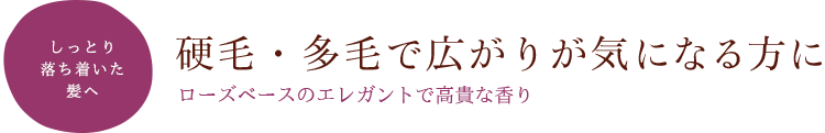 しっとり落ち着いた髪へ 硬毛・多毛で広がりが気になる方に～ローズベースのエレガントで高貴な香り～